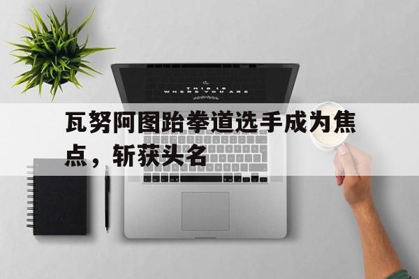 爱游戏官网-瓦努阿图跆拳道选手成为焦点，斩获头名的简单介绍